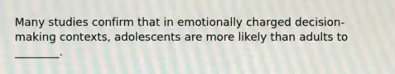 Many studies confirm that in emotionally charged decision-making contexts, adolescents are more likely than adults to ________.