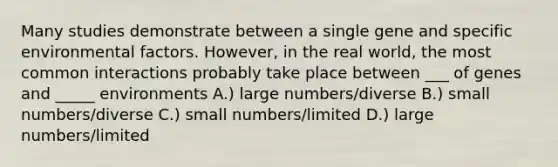 Many studies demonstrate between a single gene and specific environmental factors. However, in the real world, the most common interactions probably take place between ___ of genes and _____ environments A.) large numbers/diverse B.) small numbers/diverse C.) small numbers/limited D.) large numbers/limited