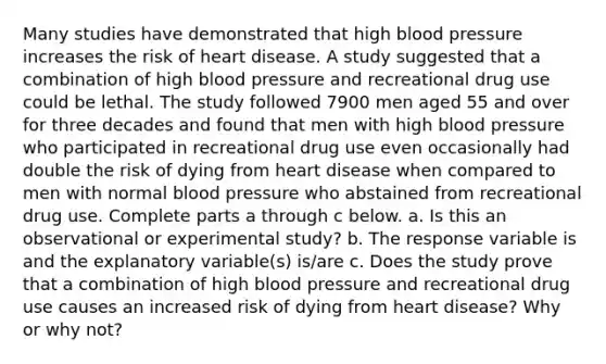 Many studies have demonstrated that high blood pressure increases the risk of heart disease. A study suggested that a combination of high blood pressure and recreational drug use could be lethal. The study followed 7900 men aged 55 and over for three decades and found that men with high blood pressure who participated in recreational drug use even occasionally had double the risk of dying from heart disease when compared to men with normal blood pressure who abstained from recreational drug use. Complete parts a through c below. a. Is this an observational or experimental​ study? b. The response variable is and the explanatory​ variable(s) is/are c. Does the study prove that a combination of high blood pressure and recreational drug use causes an increased risk of dying from heart disease​? Why or why​ not?