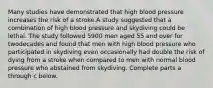 Many studies have demonstrated that high blood pressure increases the risk of a stroke.A study suggested that a combination of high blood pressure and skydiving could be lethal. The study followed 5900 men aged 55 and over for twodecades and found that men with high blood pressure who participated in skydiving even occasionally had double the risk of dying from a stroke when compared to men with normal blood pressure who abstained from skydiving. Complete parts a through c below.