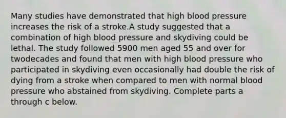 Many studies have demonstrated that high blood pressure increases the risk of a stroke.A study suggested that a combination of high blood pressure and skydiving could be lethal. The study followed 5900 men aged 55 and over for twodecades and found that men with high blood pressure who participated in skydiving even occasionally had double the risk of dying from a stroke when compared to men with normal blood pressure who abstained from skydiving. Complete parts a through c below.