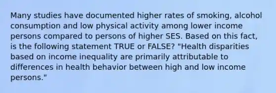 Many studies have documented higher rates of smoking, alcohol consumption and low physical activity among lower income persons compared to persons of higher SES. Based on this fact, is the following statement TRUE or FALSE? "Health disparities based on income inequality are primarily attributable to differences in health behavior between high and low income persons."