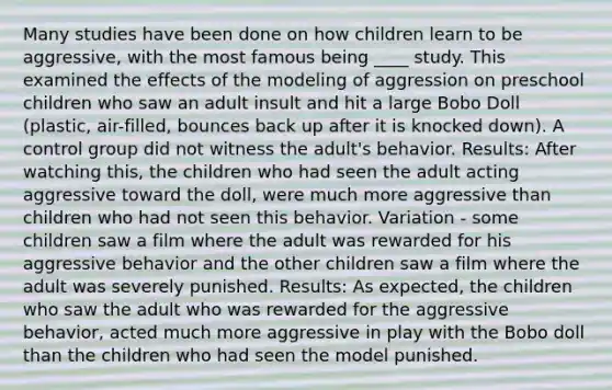 Many studies have been done on how children learn to be aggressive, with the most famous being ____ study. This examined the effects of the modeling of aggression on preschool children who saw an adult insult and hit a large Bobo Doll (plastic, air-filled, bounces back up after it is knocked down). A control group did not witness the adult's behavior. Results: After watching this, the children who had seen the adult acting aggressive toward the doll, were much more aggressive than children who had not seen this behavior. Variation - some children saw a film where the adult was rewarded for his aggressive behavior and the other children saw a film where the adult was severely punished. Results: As expected, the children who saw the adult who was rewarded for the aggressive behavior, acted much more aggressive in play with the Bobo doll than the children who had seen the model punished.