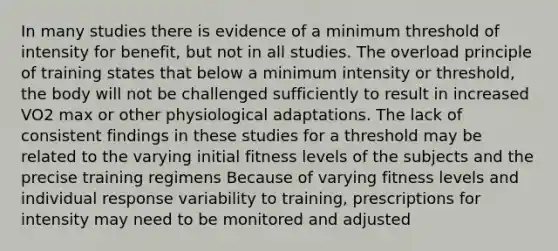 In many studies there is evidence of a minimum threshold of intensity for benefit, but not in all studies. The overload principle of training states that below a minimum intensity or threshold, the body will not be challenged sufficiently to result in increased VO2 max or other physiological adaptations. The lack of consistent findings in these studies for a threshold may be related to the varying initial fitness levels of the subjects and the precise training regimens Because of varying fitness levels and individual response variability to training, prescriptions for intensity may need to be monitored and adjusted