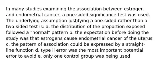 In many studies examining the association between estrogen and endometrial cancer, a one-sided significance test was used. The underlying assumption justifying a one-sided rather than a two-sided test is: a. the distribution of the proportion exposed followed a "normal" pattern b. the expectation before doing the study was that estrogens cause endometrial cancer of the uterus c. the pattern of association could be expressed by a straight-line function d. type ii error was the most important potential error to avoid e. only one control group was being used