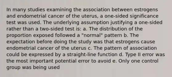 In many studies examining the association between estrogens and endometrial cancer of the uterus, a one-sided significance test was used. The underlying assumption justifying a one-sided rather than a two-sided test is: a. The distribution of the proportion exposed followed a "normal" pattern b. The expectation before doing the study was that estrogens cause endometrial cancer of the uterus c. The pattern of association could be expressed by a straight-line function d. Type II error was the most important potential error to avoid e. Only one control group was being used