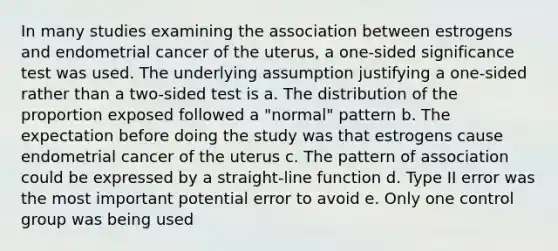 In many studies examining the association between estrogens and endometrial cancer of the uterus, a one-sided significance test was used. The underlying assumption justifying a one-sided rather than a two-sided test is a. The distribution of the proportion exposed followed a "normal" pattern b. The expectation before doing the study was that estrogens cause endometrial cancer of the uterus c. The pattern of association could be expressed by a straight-line function d. Type II error was the most important potential error to avoid e. Only one control group was being used