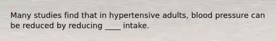 Many studies find that in hypertensive adults, blood pressure can be reduced by reducing ____ intake.