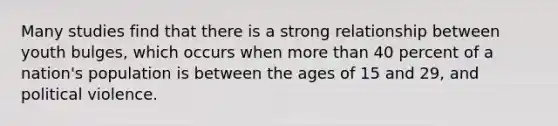 Many studies find that there is a strong relationship between youth bulges, which occurs when more than 40 percent of a nation's population is between the ages of 15 and 29, and political violence.