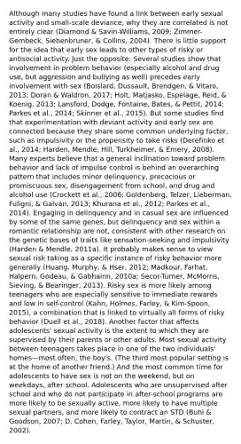 Although many studies have found a link between early sexual activity and small-scale deviance, why they are correlated is not entirely clear (Diamond & Savin-Williams, 2009; Zimmer-Gembeck, Siebenbruner, & Collins, 2004). There is little support for the idea that early sex leads to other types of risky or antisocial activity. Just the opposite: Several studies show that involvement in problem behavior (especially alcohol and drug use, but aggression and bullying as well) precedes early involvement with sex (Boislard, Dussault, Brendgen, & Vitaro, 2013; Doran & Waldron, 2017; Holt, Matjasko, Espelage, Reid, & Koenig, 2013; Lansford, Dodge, Fontaine, Bates, & Pettit, 2014; Parkes et al., 2014; Skinner et al., 2015). But some studies find that experimentation with deviant activity and early sex are connected because they share some common underlying factor, such as impulsivity or the propensity to take risks (Derefinko et al., 2014; Harden, Mendle, Hill, Turkheimer, & Emery, 2008). Many experts believe that a general inclination toward problem behavior and lack of impulse control is behind an overarching pattern that includes minor delinquency, precocious or promiscuous sex, disengagement from school, and drug and alcohol use (Crockett et al., 2006; Goldenberg, Telzer, Lieberman, Fuligni, & Galván, 2013; Khurana et al., 2012; Parkes et al., 2014). Engaging in delinquency and in casual sex are influenced by some of the same genes, but delinquency and sex within a romantic relationship are not, consistent with other research on the genetic bases of traits like sensation-seeking and impulsivity (Harden & Mendle, 2011a). It probably makes sense to view sexual risk taking as a specific instance of risky behavior more generally (Huang, Murphy, & Hser, 2012; Madkour, Farhat, Halpern, Godeau, & Gabhainn, 2010a; Secor-Turner, McMorris, Sieving, & Bearinger, 2013). Risky sex is more likely among teenagers who are especially sensitive to immediate rewards and low in self-control (Kahn, Holmes, Farley, & Kim-Spoon, 2015), a combination that is linked to virtually all forms of risky behavior (Duell et al., 2018). Another factor that affects adolescents' sexual activity is the extent to which they are supervised by their parents or other adults. Most sexual activity between teenagers takes place in one of the two individuals' homes—most often, the boy's. (The third most popular setting is at the home of another friend.) And the most common time for adolescents to have sex is not on the weekend, but on weekdays, after school. Adolescents who are unsupervised after school and who do not participate in after-school programs are more likely to be sexually active, more likely to have multiple sexual partners, and more likely to contract an STD (Buhi & Goodson, 2007; D. Cohen, Farley, Taylor, Martin, & Schuster, 2002).