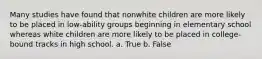 Many studies have found that nonwhite children are more likely to be placed in low-ability groups beginning in elementary school whereas white children are more likely to be placed in college-bound tracks in high school. a. True b. False