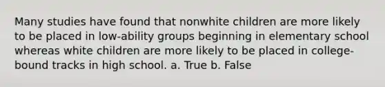 Many studies have found that nonwhite children are more likely to be placed in low-ability groups beginning in elementary school whereas white children are more likely to be placed in college-bound tracks in high school. a. True b. False