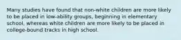 Many studies have found that non-white children are more likely to be placed in low-ability groups, beginning in elementary school, whereas white children are more likely to be placed in college-bound tracks in high school.