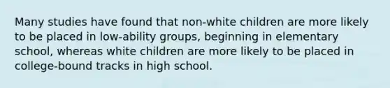 Many studies have found that non-white children are more likely to be placed in low-ability groups, beginning in elementary school, whereas white children are more likely to be placed in college-bound tracks in high school.