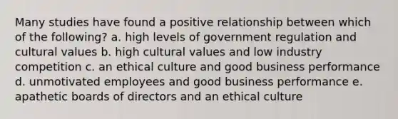 Many studies have found a positive relationship between which of the following? a. high levels of government regulation and cultural values b. high cultural values and low industry competition c. an ethical culture and good business performance d. unmotivated employees and good business performance e. apathetic boards of directors and an ethical culture