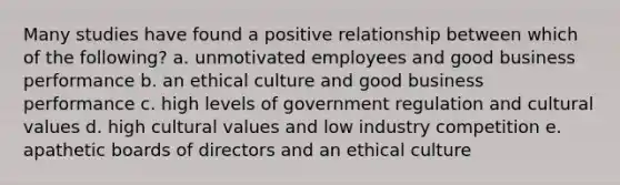 Many studies have found a positive relationship between which of the following? a. unmotivated employees and good business performance b. an ethical culture and good business performance c. high levels of government regulation and cultural values d. high cultural values and low industry competition e. apathetic boards of directors and an ethical culture