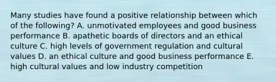 Many studies have found a positive relationship between which of the following? A. unmotivated employees and good business performance B. apathetic boards of directors and an ethical culture C. high levels of government regulation and cultural values D. an ethical culture and good business performance E. high cultural values and low industry competition