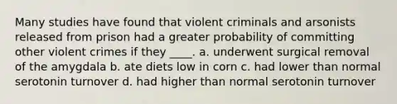 Many studies have found that violent criminals and arsonists released from prison had a greater probability of committing other violent crimes if they ____.​ a. ​underwent surgical removal of the amygdala b. ​ate diets low in corn c. ​had lower than normal serotonin turnover d. ​had higher than normal serotonin turnover