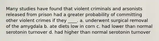 Many studies have found that violent criminals and arsonists released from prison had a greater probability of committing other violent crimes if they ____. a. underwent surgical removal of the amygdala b. ate diets low in corn c. had lower than normal serotonin turnover d. had higher than normal serotonin turnover