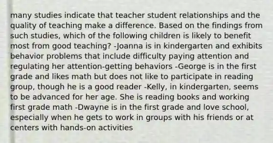 many studies indicate that teacher student relationships and the quality of teaching make a difference. Based on the findings from such studies, which of the following children is likely to benefit most from good teaching? -Joanna is in kindergarten and exhibits behavior problems that include difficulty paying attention and regulating her attention-getting behaviors -George is in the first grade and likes math but does not like to participate in reading group, though he is a good reader -Kelly, in kindergarten, seems to be advanced for her age. She is reading books and working first grade math -Dwayne is in the first grade and love school, especially when he gets to work in groups with his friends or at centers with hands-on activities