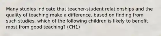 Many studies indicate that teacher-student relationships and the quality of teaching make a difference. based on finding from such studies, which of the following children is likely to benefit most from good teaching? (CH1)