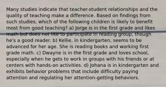 Many studies indicate that teacher-student relationships and the quality of teaching make a difference. Based on findings from such studies, which of the following children is likely to benefit most from good teaching? a) Jorge is in the first grade and likes math but does not like to participate in reading group, though he's a good reader. b) Kellie, in kindergarten, seems to be advanced for her age. She is reading books and working first grade math. c) Dwayne is in the first grade and loves school, especially when he gets to work in groups with his friends or at centers with hands-on activities. d) Johana is in kindergarten and exhibits behavior problems that include difficulty paying attention and regulating her attention-getting behaviors.