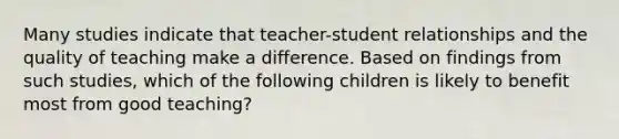 Many studies indicate that teacher-student relationships and the quality of teaching make a difference. Based on findings from such studies, which of the following children is likely to benefit most from good teaching?