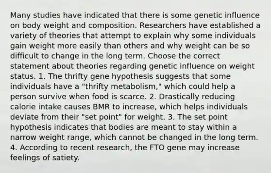 Many studies have indicated that there is some genetic influence on body weight and composition. Researchers have established a variety of theories that attempt to explain why some individuals gain weight more easily than others and why weight can be so difficult to change in the long term. Choose the correct statement about theories regarding genetic influence on weight status. 1. The thrifty gene hypothesis suggests that some individuals have a "thrifty metabolism," which could help a person survive when food is scarce. 2. Drastically reducing calorie intake causes BMR to increase, which helps individuals deviate from their "set point" for weight. 3. The set point hypothesis indicates that bodies are meant to stay within a narrow weight range, which cannot be changed in the long term. 4. According to recent research, the FTO gene may increase feelings of satiety.