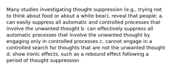 Many studies investigating thought suppression (e.g., trying not to think about food or about a white bear), reveal that people: a. can easily suppress all automatic and controlled processes that involve the unwanted thought b. can effectively suppress all automatic processes that involve the unwanted thought by engaging only in controlled processes c. cannot engage in a controlled search for thoughts that are not the unwanted thought d. show ironic effects, such as a rebound effect following a period of thought suppression