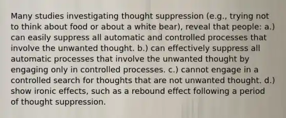 Many studies investigating thought suppression (e.g., trying not to think about food or about a white bear), reveal that people: a.) can easily suppress all automatic and controlled processes that involve the unwanted thought. b.) can effectively suppress all automatic processes that involve the unwanted thought by engaging only in controlled processes. c.) cannot engage in a controlled search for thoughts that are not unwanted thought. d.) show ironic effects, such as a rebound effect following a period of thought suppression.