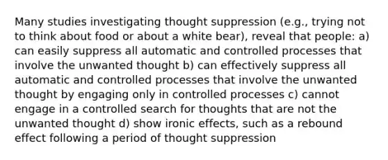 Many studies investigating thought suppression (e.g., trying not to think about food or about a white bear), reveal that people: a) can easily suppress all automatic and controlled processes that involve the unwanted thought b) can effectively suppress all automatic and controlled processes that involve the unwanted thought by engaging only in controlled processes c) cannot engage in a controlled search for thoughts that are not the unwanted thought d) show ironic effects, such as a rebound effect following a period of thought suppression