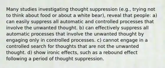 Many studies investigating thought suppression (e.g., trying not to think about food or about a white bear), reveal that people: a) can easily suppress all automatic and controlled processes that involve the unwanted thought. b) can effectively suppress all automatic processes that involve the unwanted thought by engaging only in controlled processes. c) cannot engage in a controlled search for thoughts that are not the unwanted thought. d) show ironic effects, such as a rebound effect following a period of thought suppression.