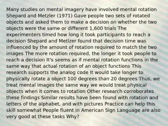 Many studies on mental imagery have involved mental rotation Shepard and Metzler (1971) Gave people two sets of rotated objects and asked them to make a decision on whether the two objects were the same or different 1,600 trials The experimenters timed how long it took participants to reach a decision Shepard and Metlzer found that decision time was influenced by the amount of rotation required to match the two images The more rotation required, the longer it took people to reach a decision It's seems as if mental rotation functions in the same way that actual rotation of an object functions This research supports the analog code It would take longer to physically rotate a object 100 degrees than 20 degrees Thus, we treat mental images the same way we would treat physical objects when it comes to rotation Other research corroborates these findings Similar results have been found with rotation and letters of the alphabet, and with pictures Practice can help this skill somewhat People fluent in American Sign Language are also very good at these tasks Why?