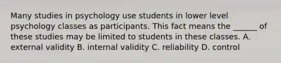 Many studies in psychology use students in lower level psychology classes as participants. This fact means the ______ of these studies may be limited to students in these classes. A. external validity B. internal validity C. reliability D. control