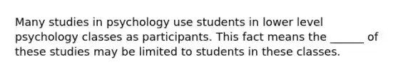 Many studies in psychology use students in lower level psychology classes as participants. This fact means the ______ of these studies may be limited to students in these classes.