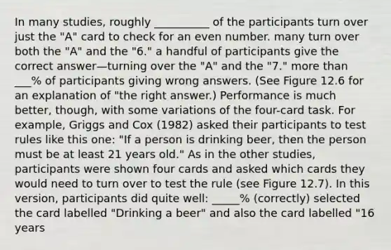 In many studies, roughly __________ of the participants turn over just the "A" card to check for an even number. many turn over both the "A" and the "6." a handful of participants give the correct answer—turning over the "A" and the "7." more than ___% of participants giving wrong answers. (See Figure 12.6 for an explanation of "the right answer.) Performance is much better, though, with some variations of the four-card task. For example, Griggs and Cox (1982) asked their participants to test rules like this one: "If a person is drinking beer, then the person must be at least 21 years old." As in the other studies, participants were shown four cards and asked which cards they would need to turn over to test the rule (see Figure 12.7). In this version, participants did quite well: _____% (correctly) selected the card labelled "Drinking a beer" and also the card labelled "16 years