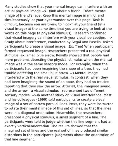 Many studies show that your mental image can interfere with an actual physical image -->Think about a friend. Create mental image of friend's face. Keep this mental image in mind, and simultaneously let your eyes wander over this page. Task is difficult, because you are trying to ''look'' at your friend (in a visual image) at the same time that you are trying to look at the words on this page (a physical stimulus). Research confirmed that visual imagery can interfere with your visual perception. --> Study about interference, conducted by Segal and Fusella. Asked participants to create a visual image. (Ex. Tree) When participant formed requested image, researchers presented a real physical stimulus, ex. small blue arrow. Results showed that people had more problems detecting the physical stimulus when the mental image was in the same sensory mode. For example, when the participants had been imagining the shape of a tree, they had trouble detecting the small blue arrow. -->Mental image interfered with the real visual stimulus. In contrast, when they had been imagining the sound of an oboe, they had no trouble reporting that they saw the arrow. After all, the imagined sound and the arrow—a visual stimulus—represented two different sensory modes. -->In another study on visual interference, Mast and his colleagues (1999) told participants to create a visual image of a set of narrow parallel lines. Next, they were instructed to rotate their mental image of this set of lines, so that the lines were in a diagonal orientation. Meanwhile, the researchers presented a physical stimulus, a small segment of a line. The participants were told to judge whether this line segment had an exactly vertical orientation. The results showed that the imagined set of lines and the real set of lines produced similar distortions in the participants' judgments about the orientation of that line segment.