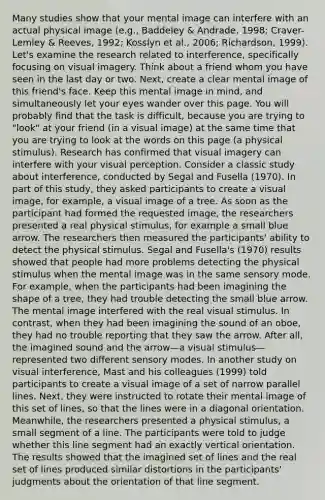 Many studies show that your mental image can interfere with an actual physical image (e.g., Baddeley & Andrade, 1998; Craver-Lemley & Reeves, 1992; Kosslyn et al., 2006; Richardson, 1999). Let's examine the research related to interference, specifically focusing on visual imagery. Think about a friend whom you have seen in the last day or two. Next, create a clear mental image of this friend's face. Keep this mental image in mind, and simultaneously let your eyes wander over this page. You will probably find that the task is difficult, because you are trying to "look" at your friend (in a visual image) at the same time that you are trying to look at the words on this page (a physical stimulus). Research has confirmed that visual imagery can interfere with your visual perception. Consider a classic study about interference, conducted by Segal and Fusella (1970). In part of this study, they asked participants to create a visual image, for example, a visual image of a tree. As soon as the participant had formed the requested image, the researchers presented a real physical stimulus, for example a small blue arrow. The researchers then measured the participants' ability to detect the physical stimulus. Segal and Fusella's (1970) results showed that people had more problems detecting the physical stimulus when the mental image was in the same sensory mode. For example, when the participants had been imagining the shape of a tree, they had trouble detecting the small blue arrow. The mental image interfered with the real visual stimulus. In contrast, when they had been imagining the sound of an oboe, they had no trouble reporting that they saw the arrow. After all, the imagined sound and the arrow—a visual stimulus—represented two different sensory modes. In another study on visual interference, Mast and his colleagues (1999) told participants to create a visual image of a set of narrow parallel lines. Next, they were instructed to rotate their mental image of this set of lines, so that the lines were in a diagonal orientation. Meanwhile, the researchers presented a physical stimulus, a small segment of a line. The participants were told to judge whether this line segment had an exactly vertical orientation. The results showed that the imagined set of lines and the real set of lines produced similar distortions in the participants' judgments about the orientation of that line segment.