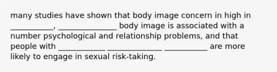 many studies have shown that body image concern in high in ___________, _______________ body image is associated with a number psychological and relationship problems, and that people with ____________ ______________ ___________ are more likely to engage in sexual risk-taking.