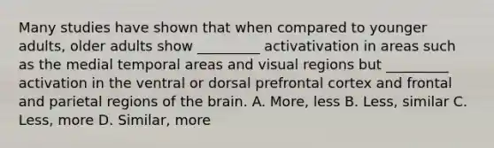 Many studies have shown that when compared to younger adults, older adults show _________ activativation in areas such as the medial temporal areas and visual regions but _________ activation in the ventral or dorsal prefrontal cortex and frontal and parietal regions of the brain. A. More, less B. Less, similar C. Less, more D. Similar, more