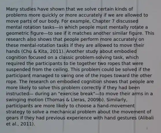 Many studies have shown that we solve certain kinds of problems more quickly or more accurately if we are allowed to move parts of our body. For example, Chapter 7 discussed mental rotation tasks—in which people must mentally rotate a geometric figure—to see if it matches another similar figure. This research also shows that people perform more accurately on these mental-rotation tasks if they are allowed to move their hands (Chu & Kita, 2011). Another study about embodied cognition focused on a classic problem-solving task, which required the participants to tie together two ropes that were suspended from the ceiling. This problem could be solved if the participant managed to swing one of the ropes toward the other rope. The research on embodied cognition shows that people are more likely to solve this problem correctly if they had been instructed— during an "exercise break"—to move their arms in a swinging motion (Thomas & Lleras, 2009b). Similarly, participants are more likely to choose a hand-movement strategy to solve a mechanical problem about the movement of gears if they had previous experience with hand gestures (Alibali et al., 2011).