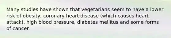 Many studies have shown that vegetarians seem to have a lower risk of obesity, coronary heart disease (which causes heart attack), high blood pressure, diabetes mellitus and some forms of cancer.