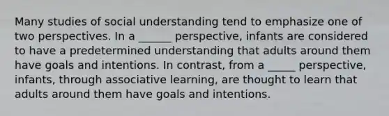 Many studies of social understanding tend to emphasize one of two perspectives. In a ______ perspective, infants are considered to have a predetermined understanding that adults around them have goals and intentions. In contrast, from a _____ perspective, infants, through associative learning, are thought to learn that adults around them have goals and intentions.