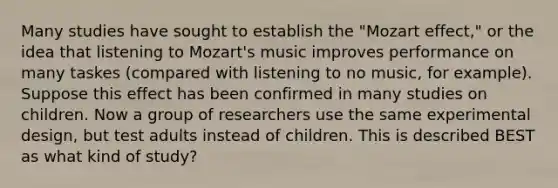 Many studies have sought to establish the "Mozart effect," or the idea that listening to Mozart's music improves performance on many taskes (compared with listening to no music, for example). Suppose this effect has been confirmed in many studies on children. Now a group of researchers use the same experimental design, but test adults instead of children. This is described BEST as what kind of study?