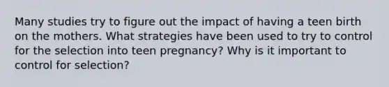 Many studies try to figure out the impact of having a teen birth on the mothers. What strategies have been used to try to control for the selection into teen pregnancy? Why is it important to control for selection?