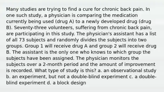 Many studies are trying to find a cure for chronic back pain. In one such study, a physician is comparing the medication currently being used (drug A) to a newly developed drug (drug B). Seventy-three volunteers, suffering from chronic back pain, are participating in this study. The physician's assistant has a list of all 73 subjects and randomly divides the subjects into two groups. Group 1 will receive drug A and group 2 will receive drug B. The assistant is the only one who knows to which group the subjects have been assigned. The physician monitors the subjects over a 2-month period and the amount of improvement is recorded. What type of study is this? a. an observational study b. an experiment, but not a double-blind experiment c. a double-blind experiment d. a block design