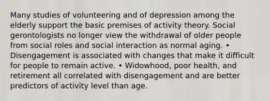 Many studies of volunteering and of depression among the elderly support the basic premises of activity theory. Social gerontologists no longer view the withdrawal of older people from social roles and social interaction as normal aging. • Disengagement is associated with changes that make it difficult for people to remain active. • Widowhood, poor health, and retirement all correlated with disengagement and are better predictors of activity level than age.