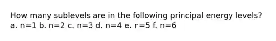 How many sublevels are in the following principal energy levels? a. n=1 b. n=2 c. n=3 d. n=4 e. n=5 f. n=6