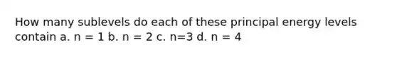 How many sublevels do each of these principal energy levels contain a. n = 1 b. n = 2 c. n=3 d. n = 4