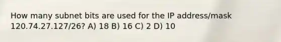 How many subnet bits are used for the IP address/mask 120.74.27.127/26? A) 18 B) 16 C) 2 D) 10